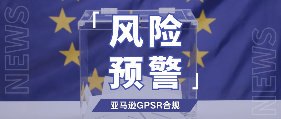 提醒！亚马逊加强GPSR合规核验，欧代续期需尽快安排